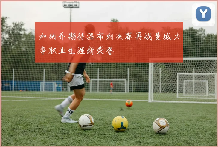 加纳乔期待温布利决赛再战曼城力争职业生涯新荣誉