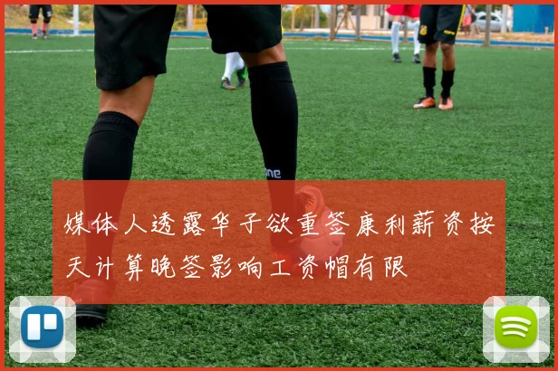媒体人透露华子欲重签康利薪资按天计算晚签影响工资帽有限
