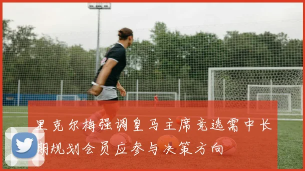 里克尔梅强调皇马主席竞选需中长期规划会员应参与决策方向