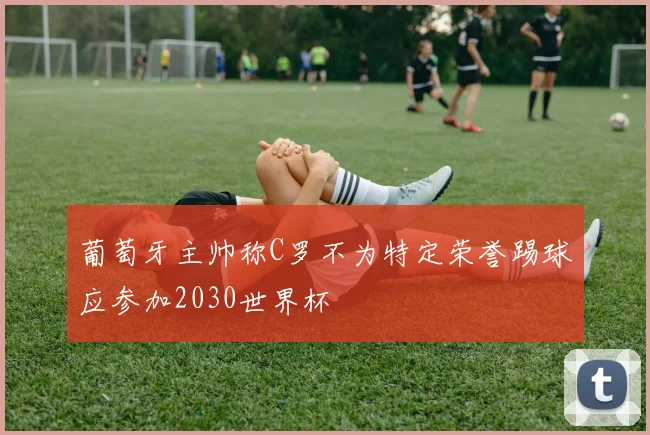 葡萄牙主帅称C罗不为特定荣誉踢球应参加2030世界杯