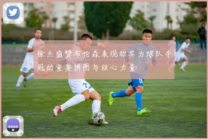 徐杰盛赞布伦森表现称其为球队夺冠的重要拼图与核心力量