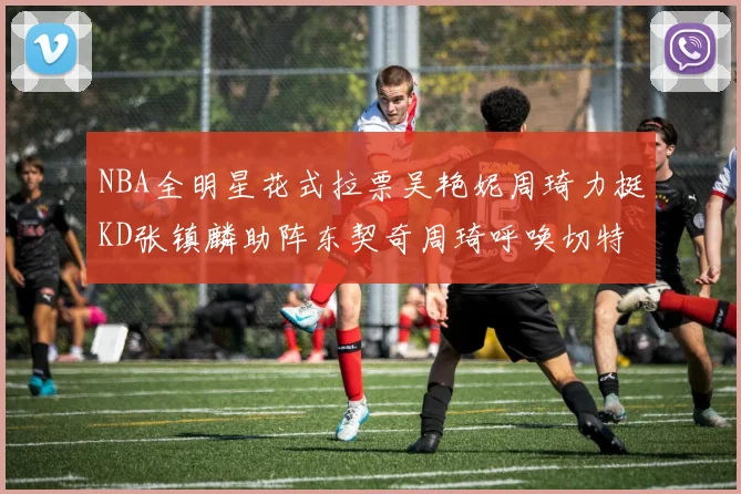 NBA全明星花式拉票吴艳妮周琦力挺KD张镇麟助阵东契奇周琦呼唤切特共襄盛举