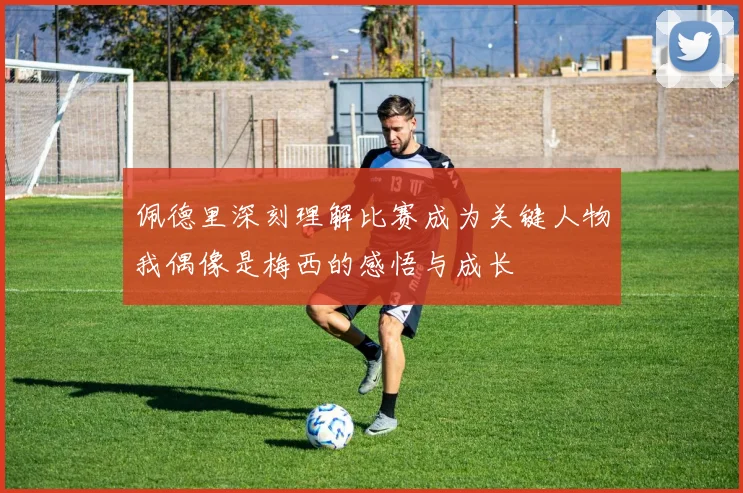 佩德里深刻理解比赛成为关键人物我偶像是梅西的感悟与成长