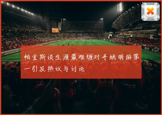 帕金斯谈生涯最难缠对手姚明排第一引发热议与讨论
