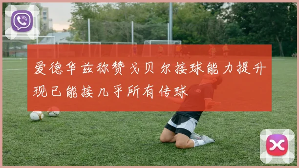 爱德华兹称赞戈贝尔接球能力提升现已能接几乎所有传球