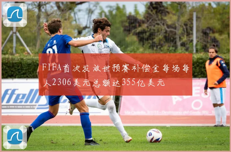 FIFA首次发放世预赛补偿金每场每人2306美元总额达355亿美元