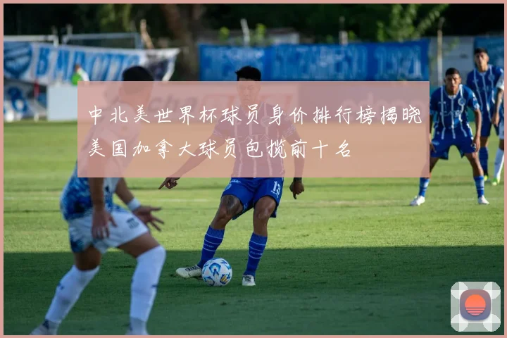 中北美世界杯球员身价排行榜揭晓美国加拿大球员包揽前十名