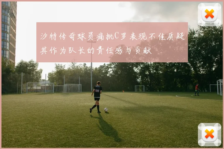 沙特传奇球员痛批C罗表现不佳质疑其作为队长的责任感与贡献