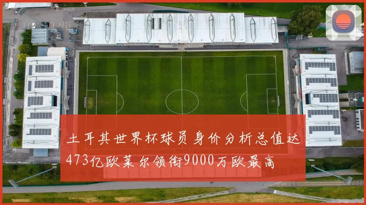 土耳其世界杯球员身价分析总值达473亿欧莱尔领衔9000万欧最高