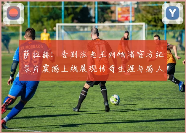 萨拉赫：告别法老王利物浦官方纪录片震撼上线展现传奇生涯与感人时刻