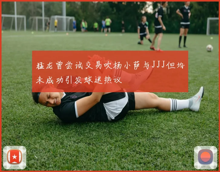 猛龙曾尝试交易吹杨小萨与JJJ但均未成功引发球迷热议