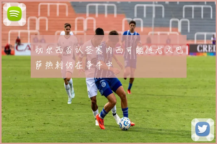 切尔西否认签塞内西可能性尤文巴萨热刺仍在争夺中